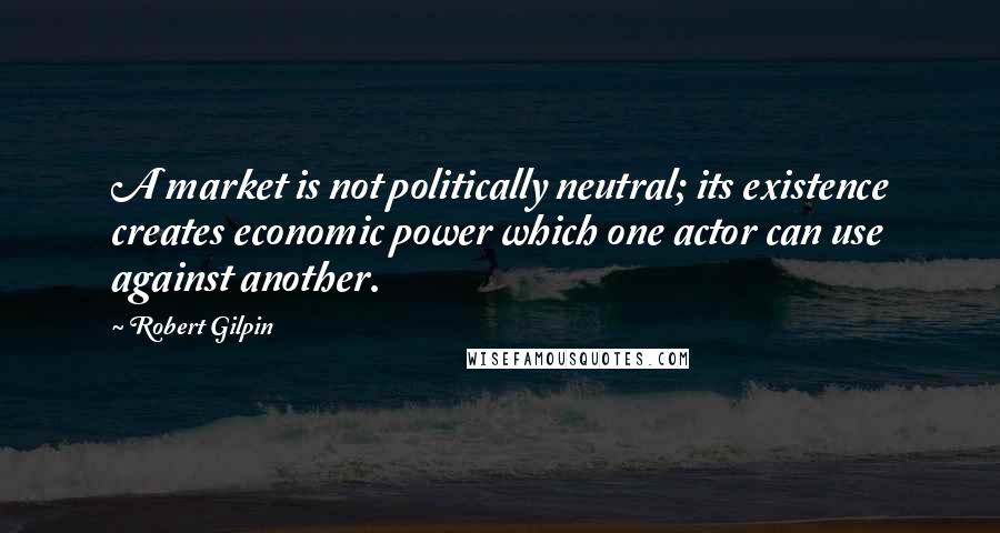 Robert Gilpin Quotes: A market is not politically neutral; its existence creates economic power which one actor can use against another.