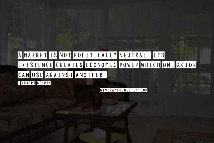 Robert Gilpin Quotes: A market is not politically neutral; its existence creates economic power which one actor can use against another.