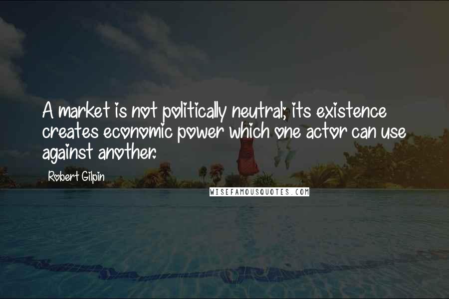 Robert Gilpin Quotes: A market is not politically neutral; its existence creates economic power which one actor can use against another.