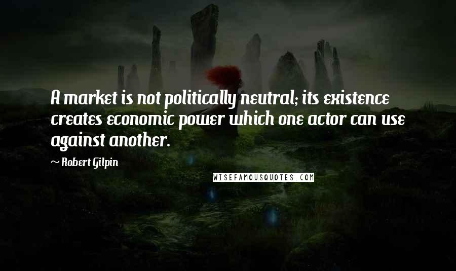 Robert Gilpin Quotes: A market is not politically neutral; its existence creates economic power which one actor can use against another.