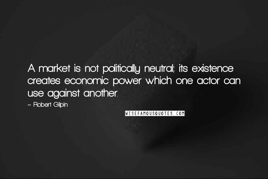 Robert Gilpin Quotes: A market is not politically neutral; its existence creates economic power which one actor can use against another.