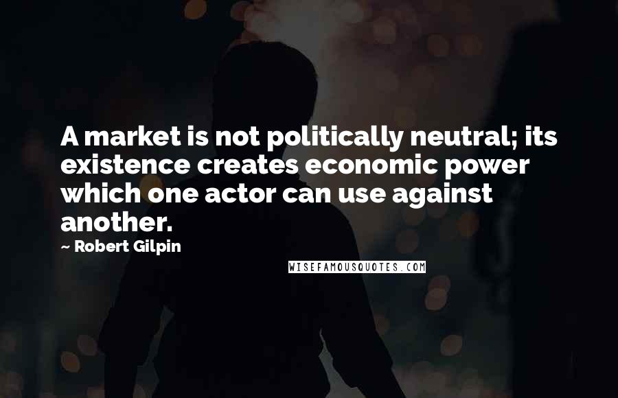 Robert Gilpin Quotes: A market is not politically neutral; its existence creates economic power which one actor can use against another.