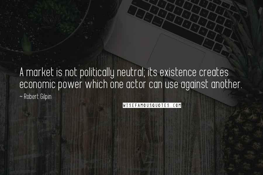 Robert Gilpin Quotes: A market is not politically neutral; its existence creates economic power which one actor can use against another.