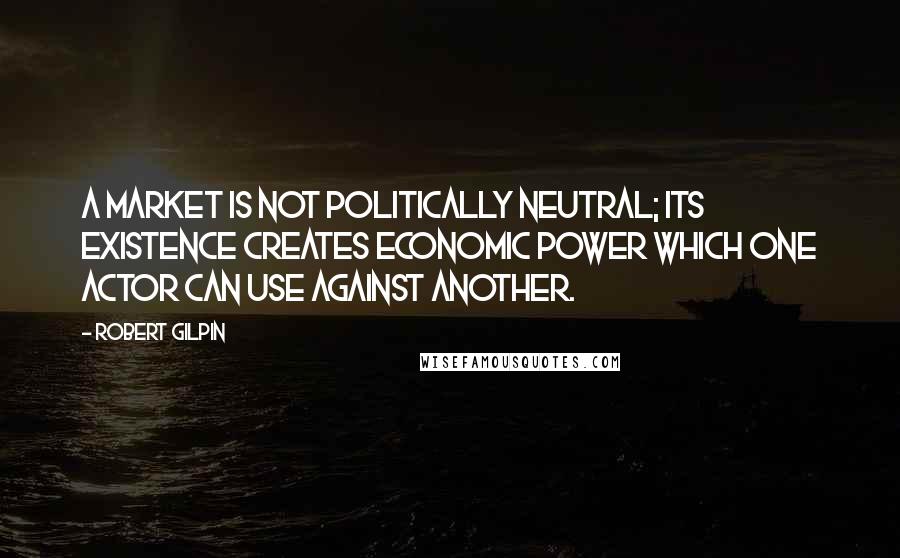 Robert Gilpin Quotes: A market is not politically neutral; its existence creates economic power which one actor can use against another.