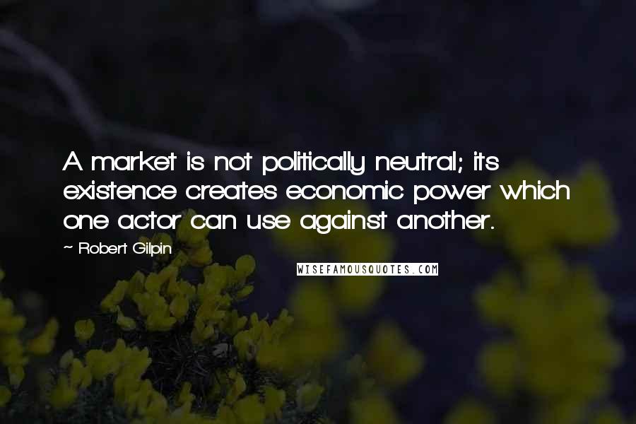 Robert Gilpin Quotes: A market is not politically neutral; its existence creates economic power which one actor can use against another.