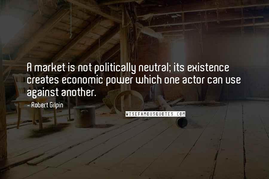 Robert Gilpin Quotes: A market is not politically neutral; its existence creates economic power which one actor can use against another.