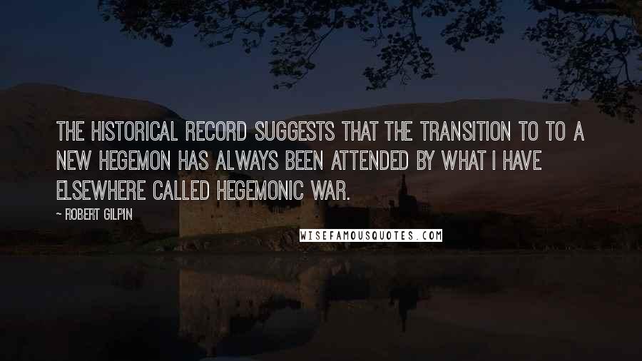 Robert Gilpin Quotes: The historical record suggests that the transition to to a new hegemon has always been attended by what I have elsewhere called hegemonic war.