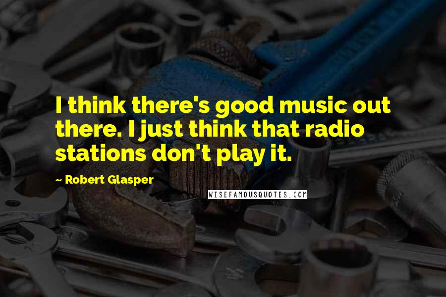 Robert Glasper Quotes: I think there's good music out there. I just think that radio stations don't play it.