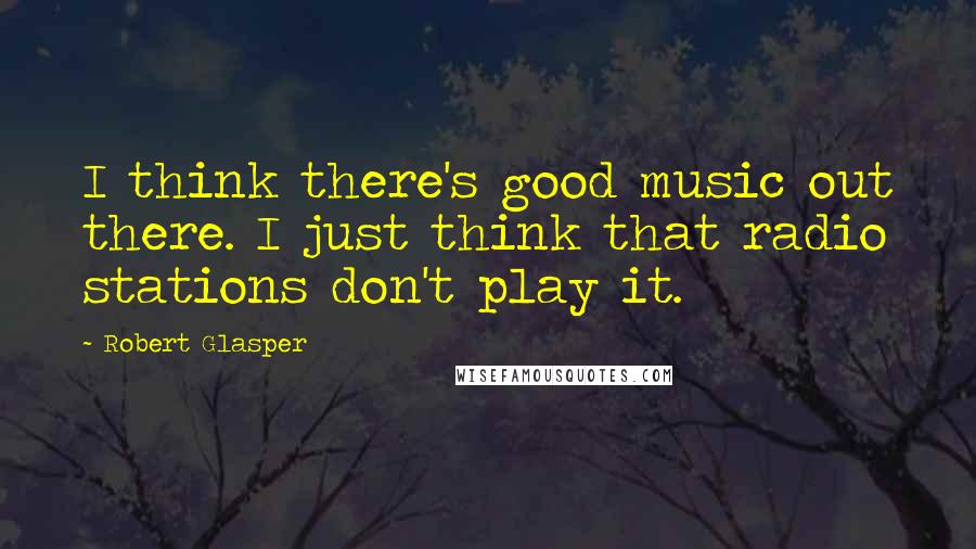 Robert Glasper Quotes: I think there's good music out there. I just think that radio stations don't play it.