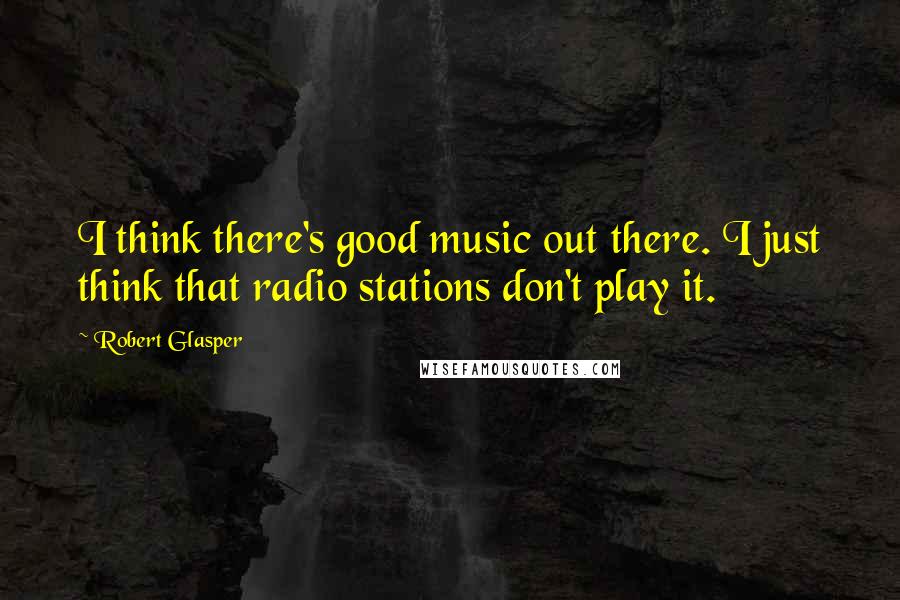 Robert Glasper Quotes: I think there's good music out there. I just think that radio stations don't play it.