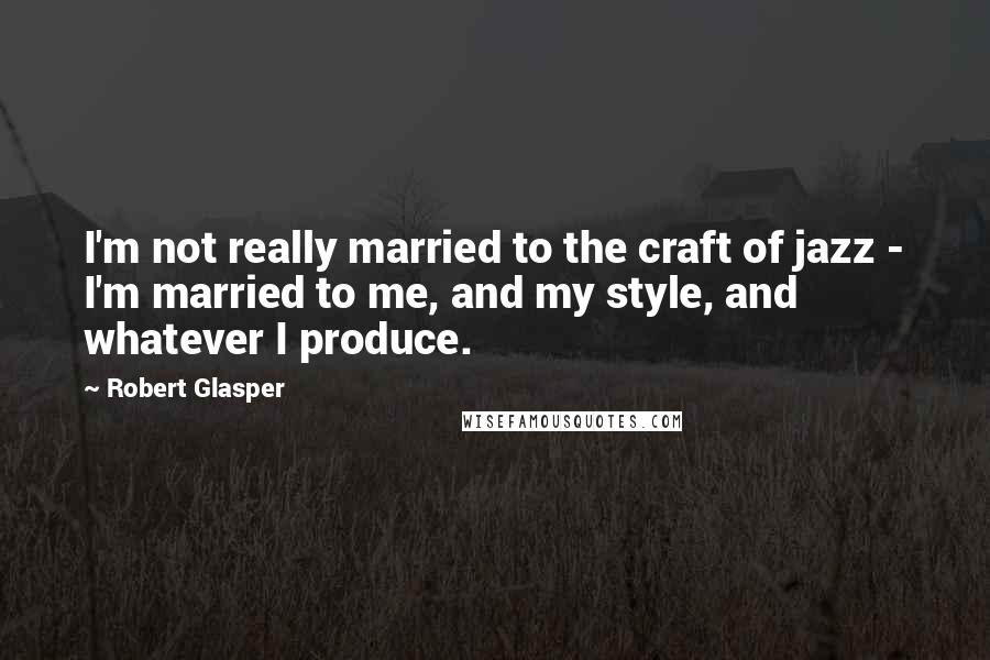 Robert Glasper Quotes: I'm not really married to the craft of jazz - I'm married to me, and my style, and whatever I produce.