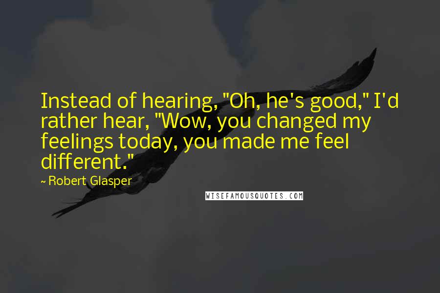 Robert Glasper Quotes: Instead of hearing, "Oh, he's good," I'd rather hear, "Wow, you changed my feelings today, you made me feel different."