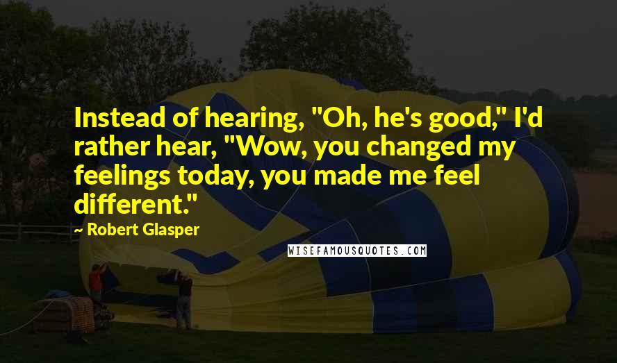 Robert Glasper Quotes: Instead of hearing, "Oh, he's good," I'd rather hear, "Wow, you changed my feelings today, you made me feel different."