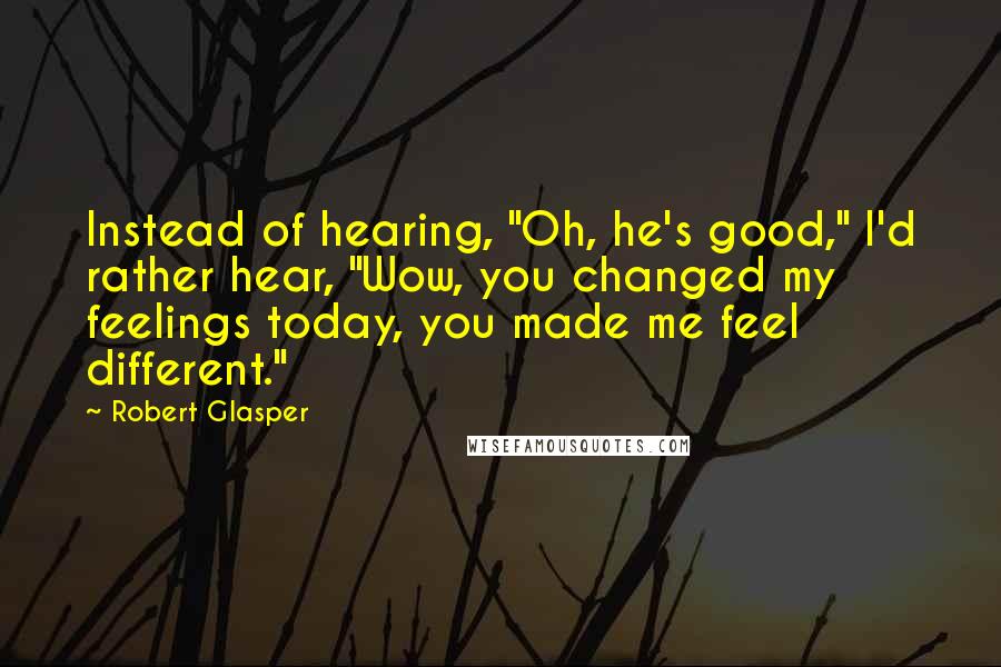 Robert Glasper Quotes: Instead of hearing, "Oh, he's good," I'd rather hear, "Wow, you changed my feelings today, you made me feel different."