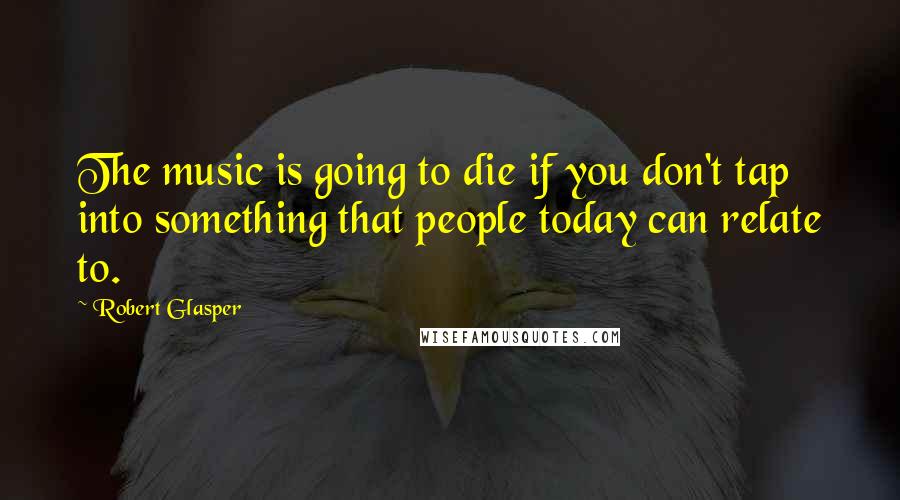 Robert Glasper Quotes: The music is going to die if you don't tap into something that people today can relate to.