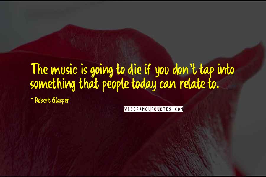 Robert Glasper Quotes: The music is going to die if you don't tap into something that people today can relate to.