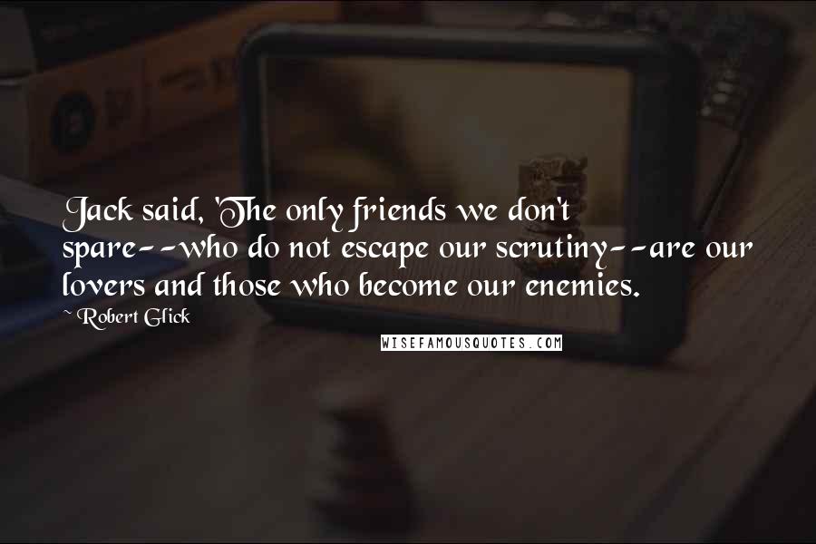 Robert Glick Quotes: Jack said, 'The only friends we don't spare--who do not escape our scrutiny--are our lovers and those who become our enemies.