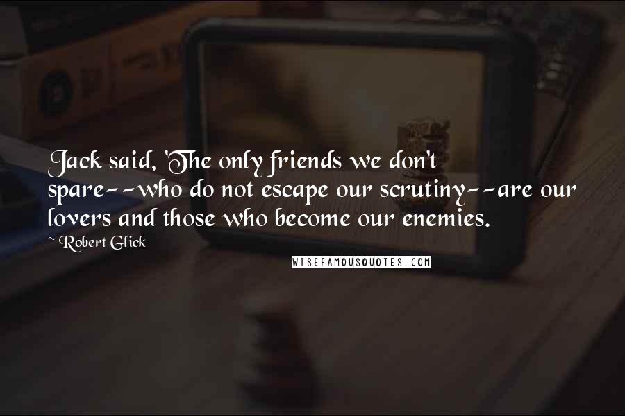 Robert Glick Quotes: Jack said, 'The only friends we don't spare--who do not escape our scrutiny--are our lovers and those who become our enemies.