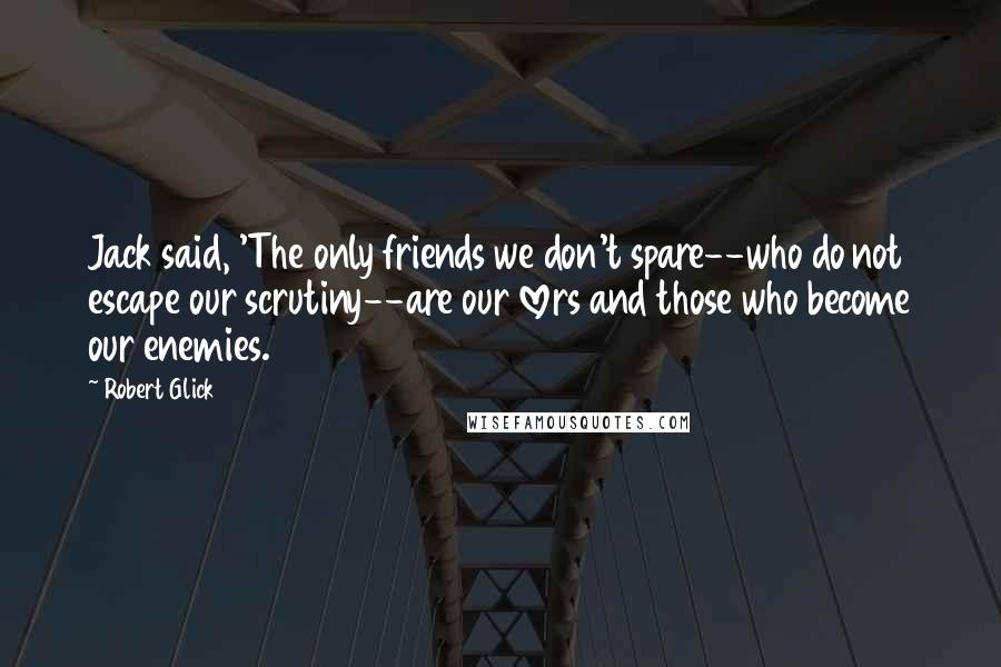 Robert Glick Quotes: Jack said, 'The only friends we don't spare--who do not escape our scrutiny--are our lovers and those who become our enemies.