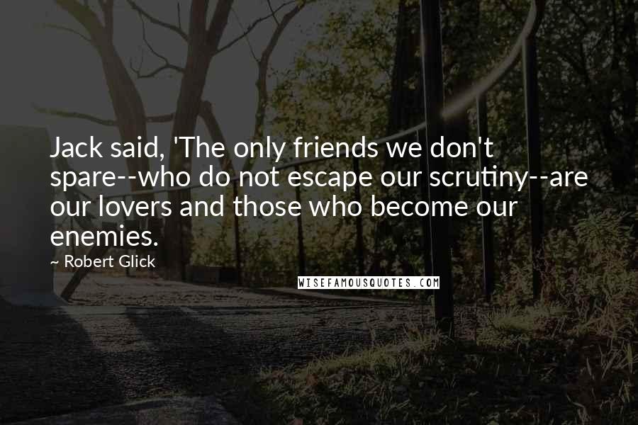 Robert Glick Quotes: Jack said, 'The only friends we don't spare--who do not escape our scrutiny--are our lovers and those who become our enemies.