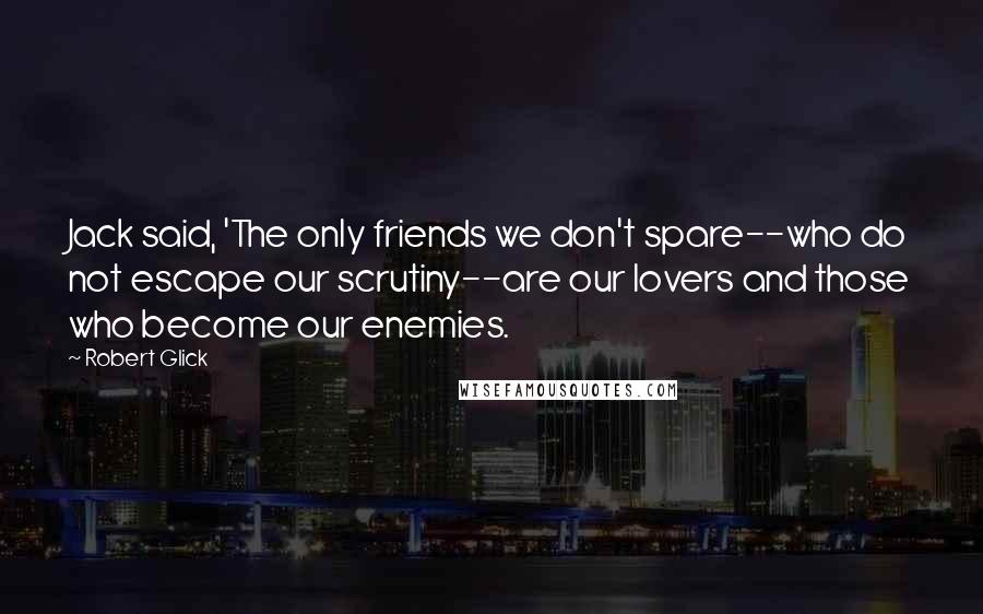 Robert Glick Quotes: Jack said, 'The only friends we don't spare--who do not escape our scrutiny--are our lovers and those who become our enemies.