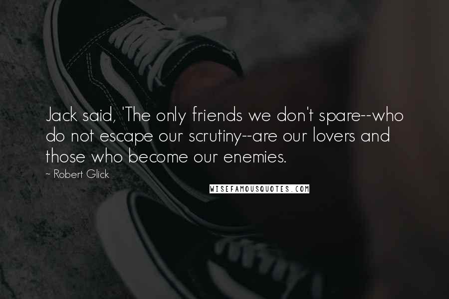 Robert Glick Quotes: Jack said, 'The only friends we don't spare--who do not escape our scrutiny--are our lovers and those who become our enemies.