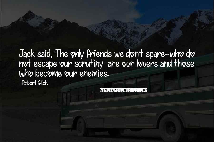 Robert Glick Quotes: Jack said, 'The only friends we don't spare--who do not escape our scrutiny--are our lovers and those who become our enemies.