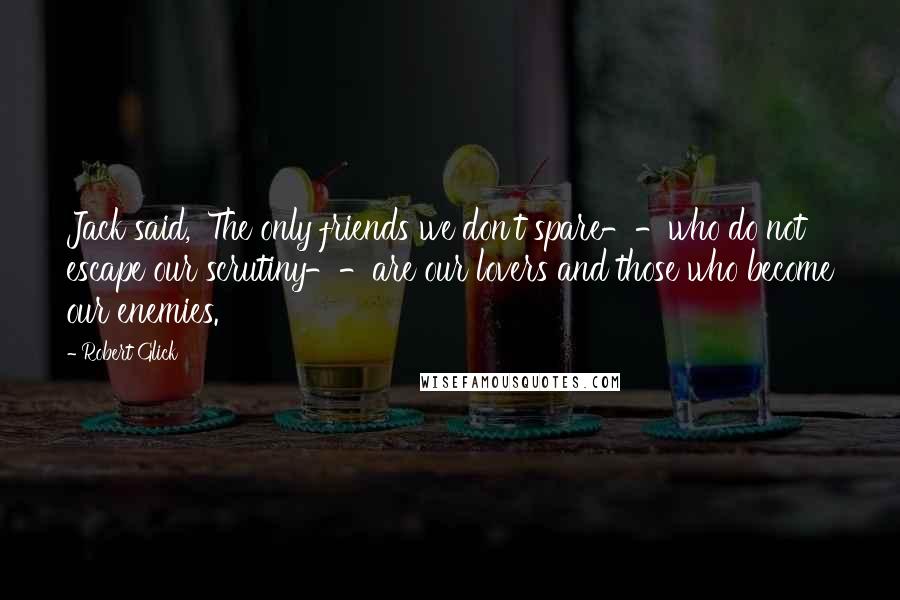 Robert Glick Quotes: Jack said, 'The only friends we don't spare--who do not escape our scrutiny--are our lovers and those who become our enemies.