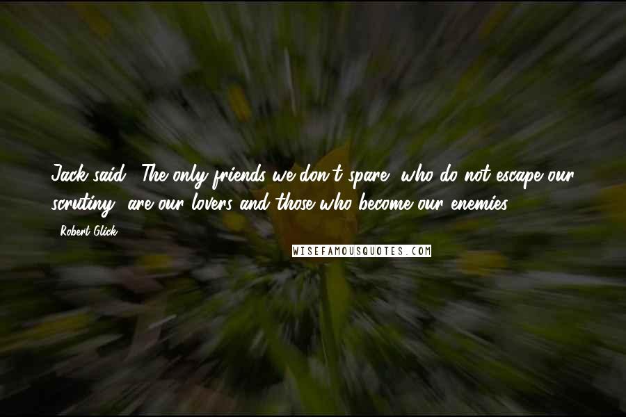 Robert Glick Quotes: Jack said, 'The only friends we don't spare--who do not escape our scrutiny--are our lovers and those who become our enemies.