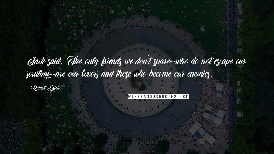Robert Glick Quotes: Jack said, 'The only friends we don't spare--who do not escape our scrutiny--are our lovers and those who become our enemies.