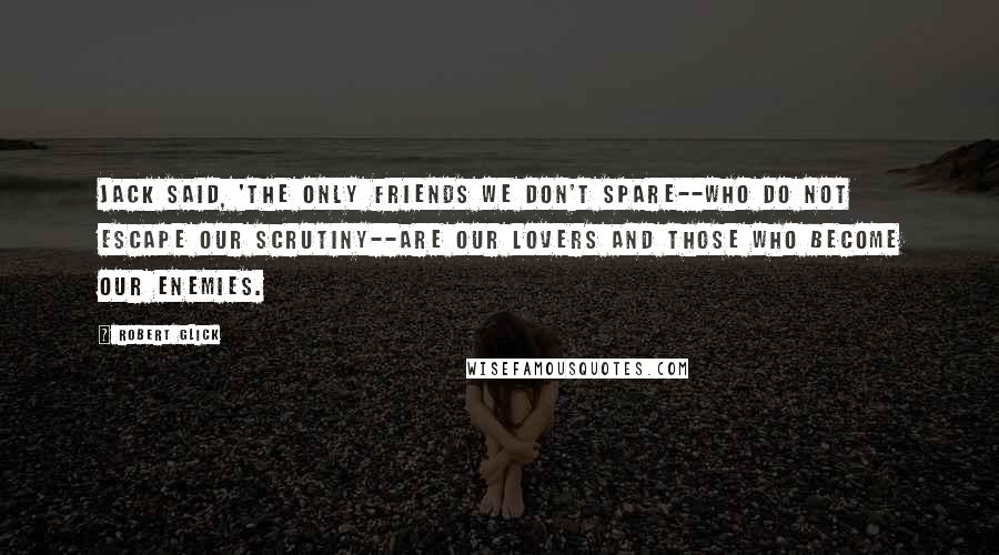 Robert Glick Quotes: Jack said, 'The only friends we don't spare--who do not escape our scrutiny--are our lovers and those who become our enemies.