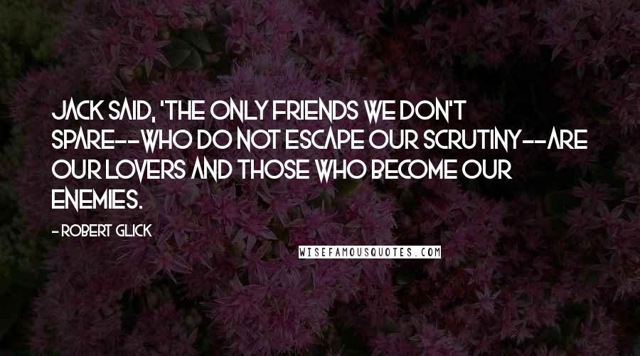 Robert Glick Quotes: Jack said, 'The only friends we don't spare--who do not escape our scrutiny--are our lovers and those who become our enemies.