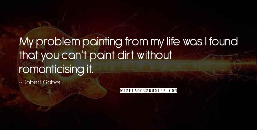 Robert Gober Quotes: My problem painting from my life was I found that you can't paint dirt without romanticising it.