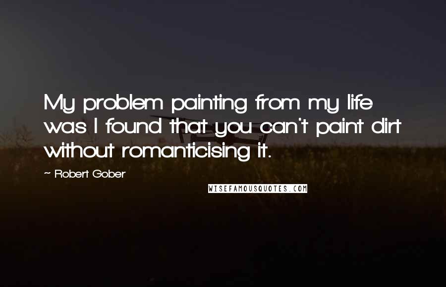 Robert Gober Quotes: My problem painting from my life was I found that you can't paint dirt without romanticising it.