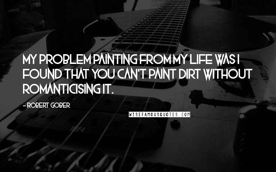 Robert Gober Quotes: My problem painting from my life was I found that you can't paint dirt without romanticising it.