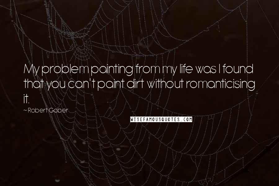 Robert Gober Quotes: My problem painting from my life was I found that you can't paint dirt without romanticising it.