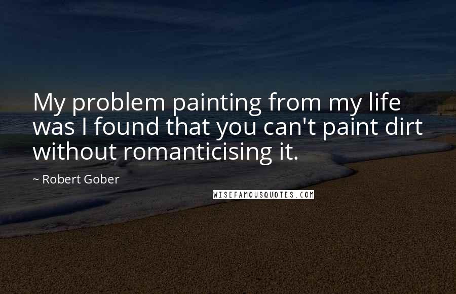 Robert Gober Quotes: My problem painting from my life was I found that you can't paint dirt without romanticising it.