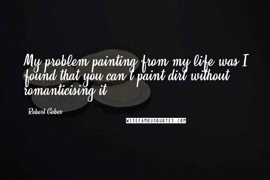 Robert Gober Quotes: My problem painting from my life was I found that you can't paint dirt without romanticising it.