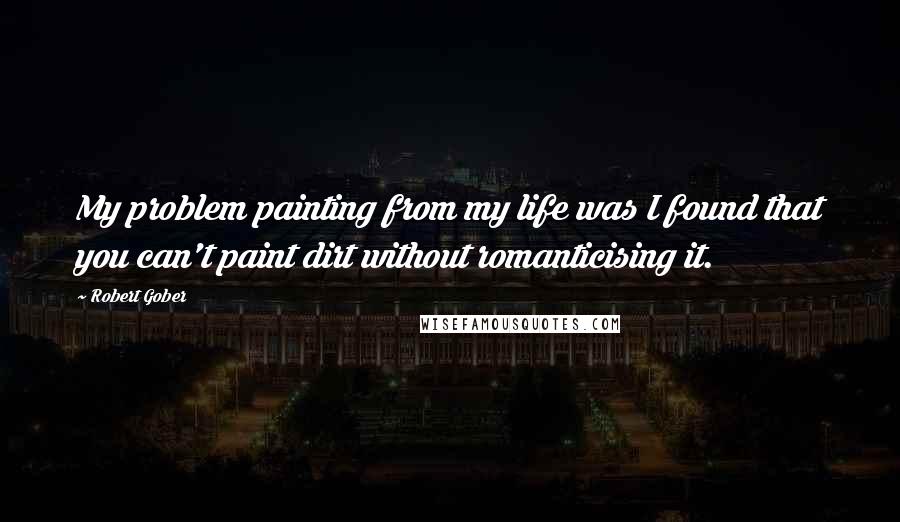 Robert Gober Quotes: My problem painting from my life was I found that you can't paint dirt without romanticising it.