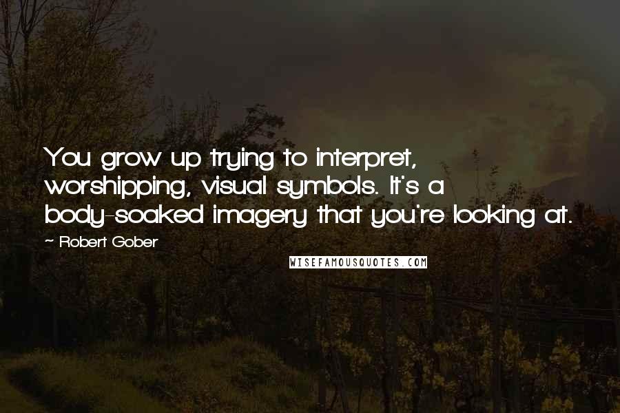 Robert Gober Quotes: You grow up trying to interpret, worshipping, visual symbols. It's a body-soaked imagery that you're looking at.