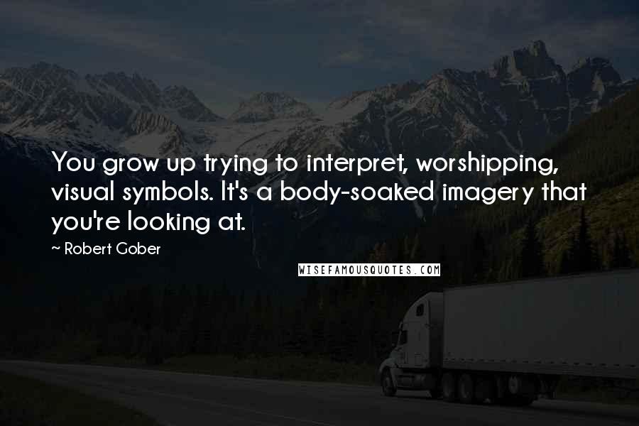 Robert Gober Quotes: You grow up trying to interpret, worshipping, visual symbols. It's a body-soaked imagery that you're looking at.