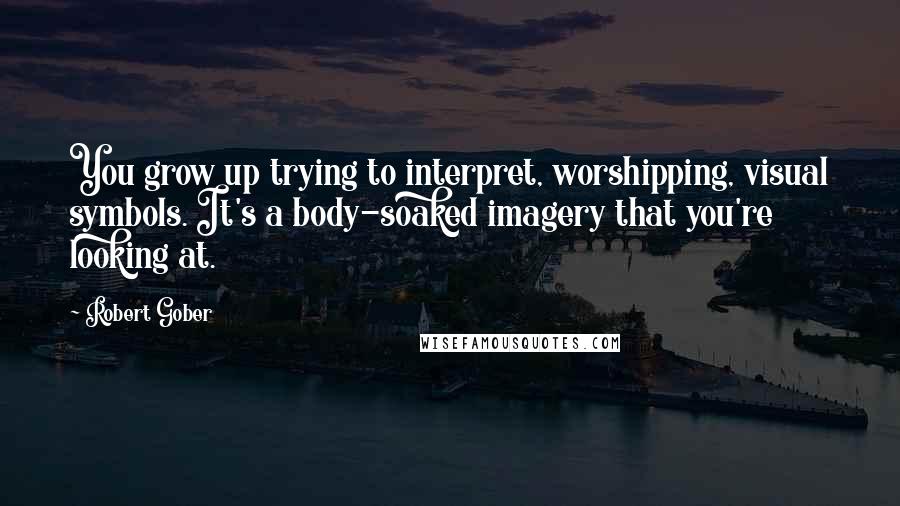 Robert Gober Quotes: You grow up trying to interpret, worshipping, visual symbols. It's a body-soaked imagery that you're looking at.