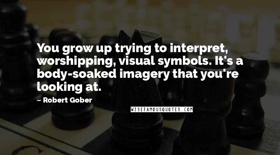 Robert Gober Quotes: You grow up trying to interpret, worshipping, visual symbols. It's a body-soaked imagery that you're looking at.