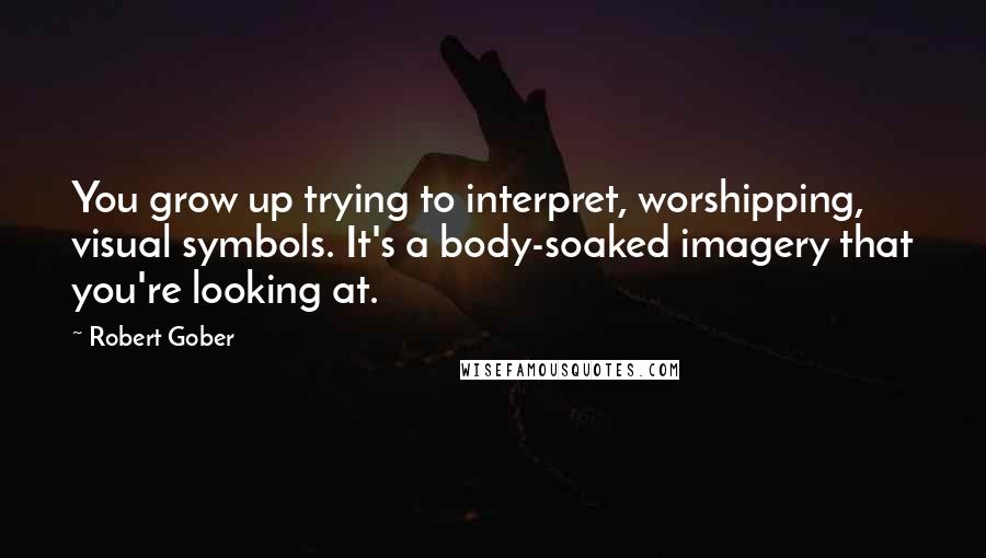 Robert Gober Quotes: You grow up trying to interpret, worshipping, visual symbols. It's a body-soaked imagery that you're looking at.