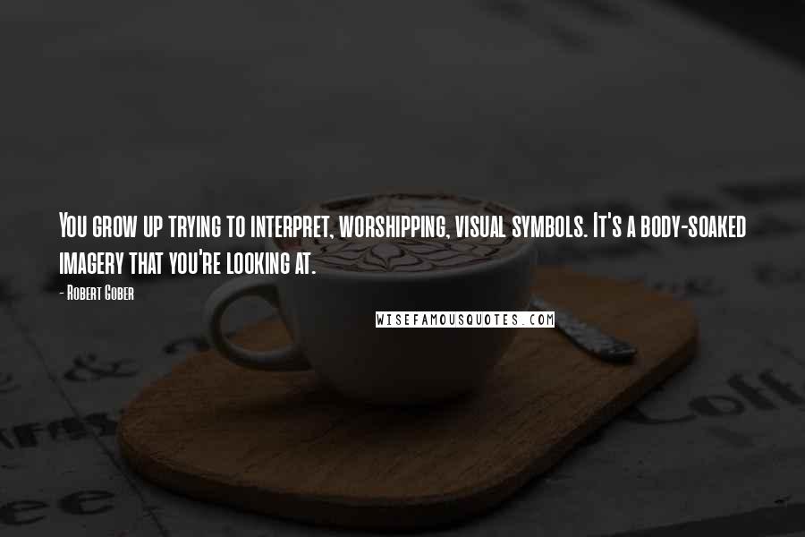 Robert Gober Quotes: You grow up trying to interpret, worshipping, visual symbols. It's a body-soaked imagery that you're looking at.
