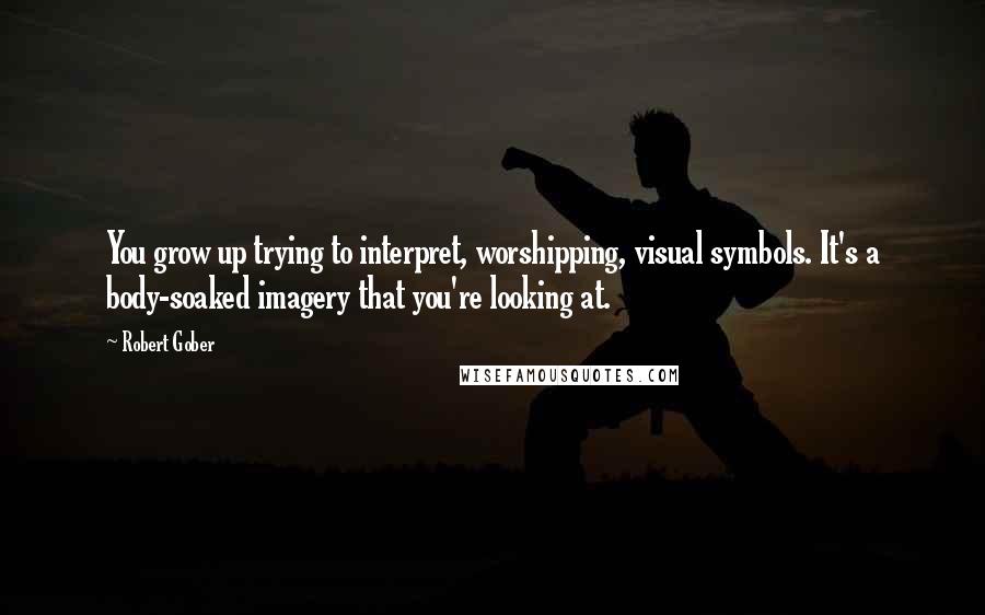 Robert Gober Quotes: You grow up trying to interpret, worshipping, visual symbols. It's a body-soaked imagery that you're looking at.