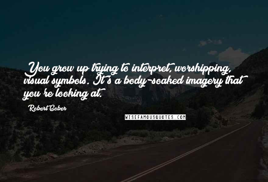 Robert Gober Quotes: You grow up trying to interpret, worshipping, visual symbols. It's a body-soaked imagery that you're looking at.