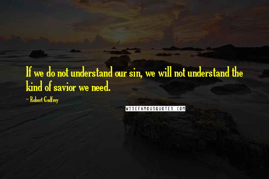 Robert Godfrey Quotes: If we do not understand our sin, we will not understand the kind of savior we need.