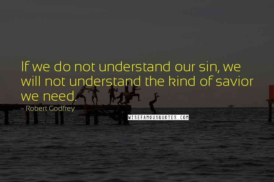 Robert Godfrey Quotes: If we do not understand our sin, we will not understand the kind of savior we need.