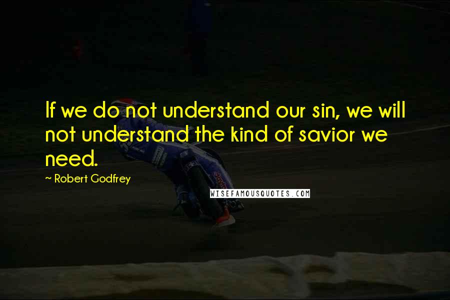 Robert Godfrey Quotes: If we do not understand our sin, we will not understand the kind of savior we need.